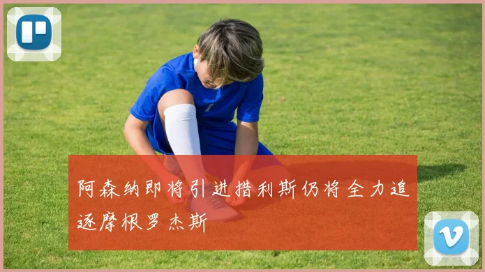 阿森纳即将引进措利斯仍将全力追逐摩根罗杰斯