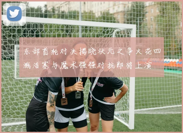 东部首轮对决揭晓状元之争火花四溅活塞与魔术强强对抗即将上演