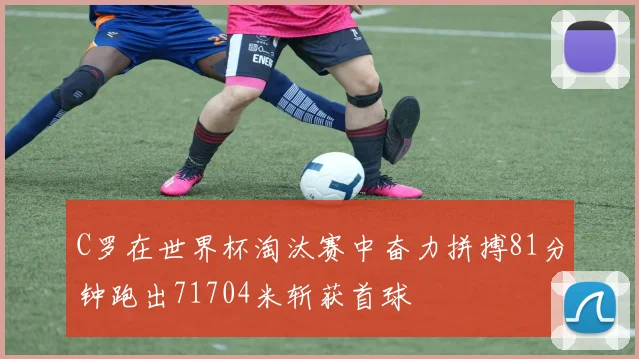 C罗在世界杯淘汰赛中奋力拼搏81分钟跑出71704米斩获首球