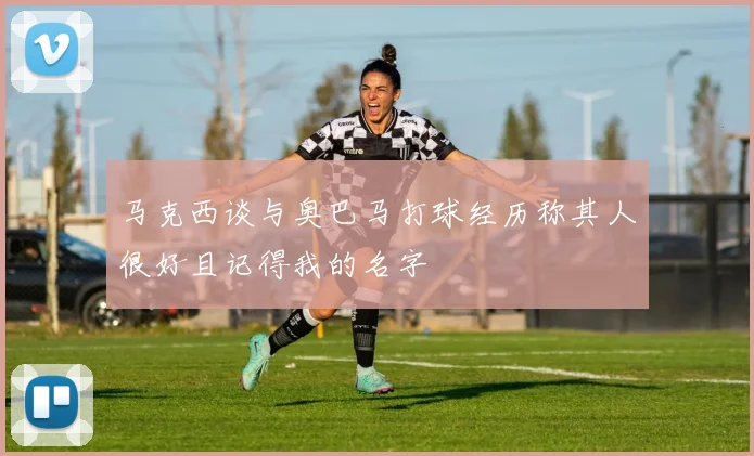 马克西谈与奥巴马打球经历称其人很好且记得我的名字
