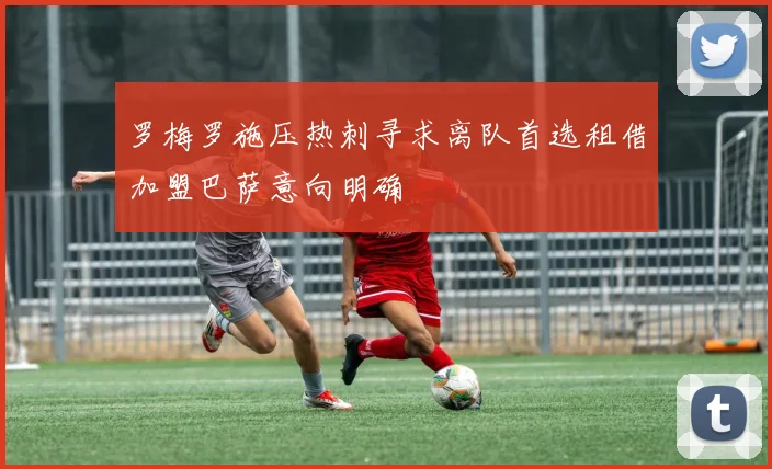 罗梅罗施压热刺寻求离队首选租借加盟巴萨意向明确