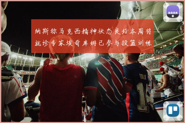 纳斯称马克西精神状态良好本周将就诊专家埃奇库姆已参与投篮训练