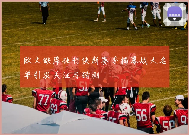 欧文缺席独行侠新赛季揭幕战大名单引发关注与猜测