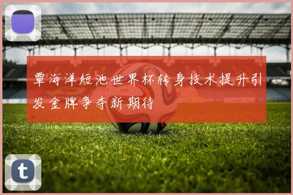 覃海洋短池世界杯转身技术提升引发金牌争夺新期待