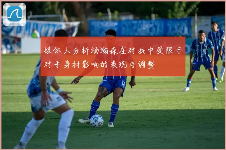 媒体人分析杨瀚森在对抗中受限于对手身材影响的表现与调整