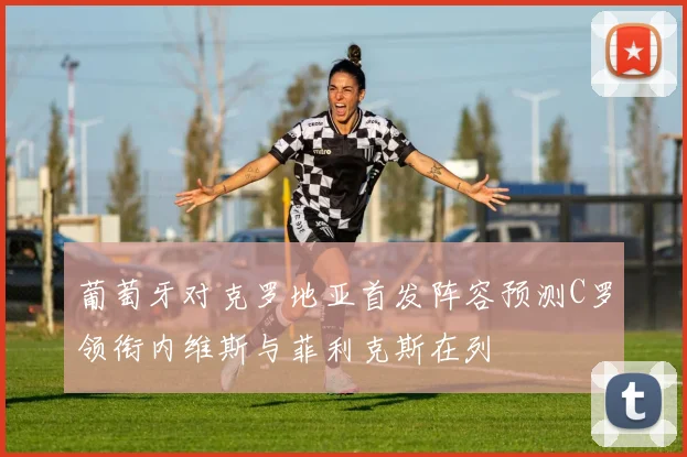 葡萄牙对克罗地亚首发阵容预测C罗领衔内维斯与菲利克斯在列