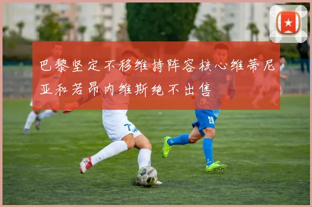 巴黎坚定不移维持阵容核心维蒂尼亚和若昂内维斯绝不出售