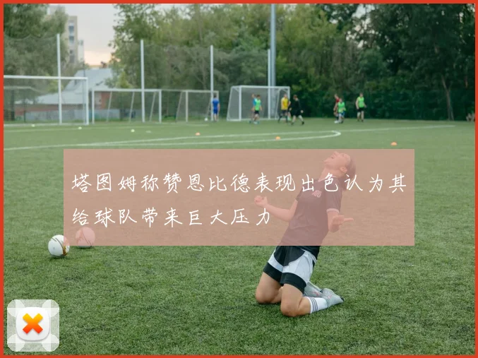 塔图姆称赞恩比德表现出色认为其给球队带来巨大压力