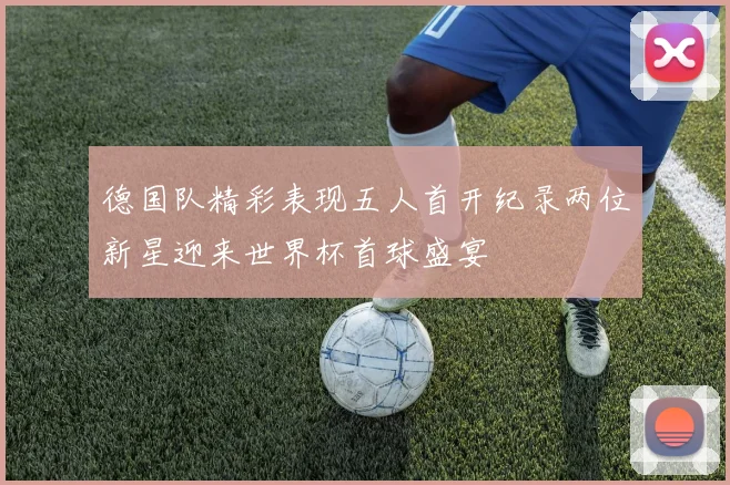 德国队精彩表现五人首开纪录两位新星迎来世界杯首球盛宴