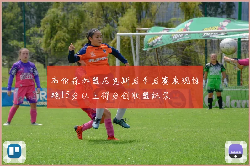布伦森加盟尼克斯后季后赛表现惊艳15分以上得分创联盟纪录