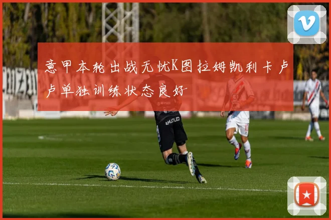 意甲本轮出战无忧K图拉姆凯利卡卢卢单独训练状态良好