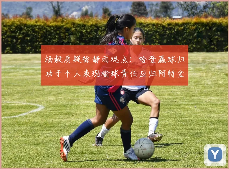杨毅质疑徐静雨观点：哈登赢球归功于个人表现输球责任应归阿特金森教练