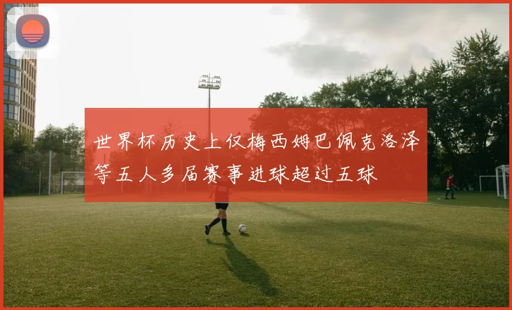 世界杯历史上仅梅西姆巴佩克洛泽等五人多届赛事进球超过五球