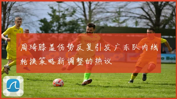 周琦膝盖伤势反复引发广东队内线轮换策略新调整的热议