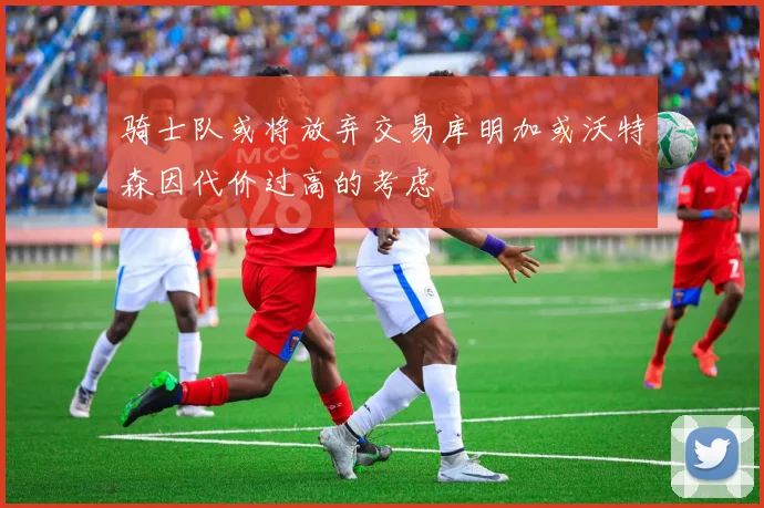 骑士队或将放弃交易库明加或沃特森因代价过高的考虑