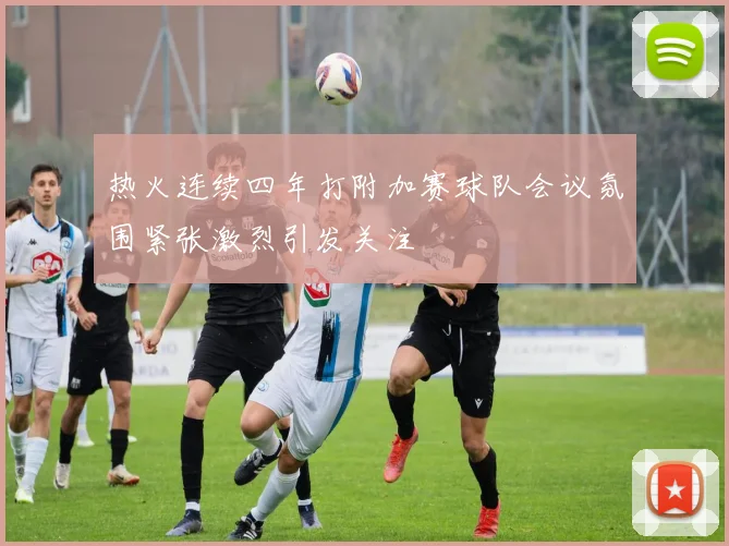 热火连续四年打附加赛球队会议氛围紧张激烈引发关注