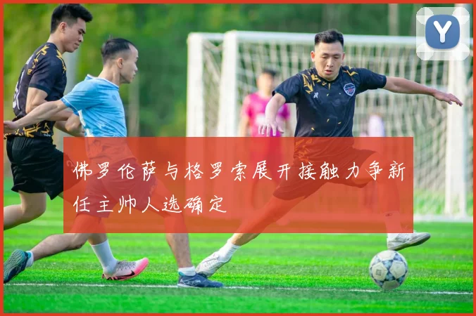 佛罗伦萨与格罗索展开接触力争新任主帅人选确定