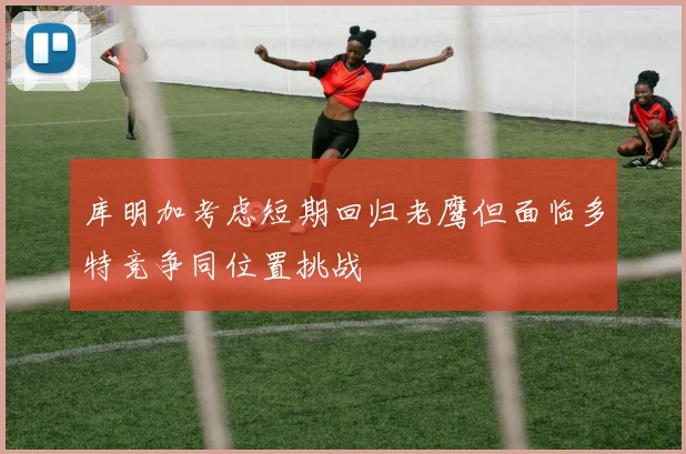 库明加考虑短期回归老鹰但面临多特竞争同位置挑战