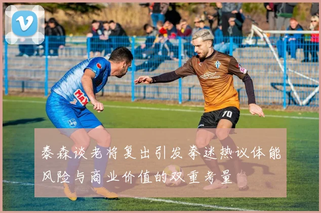 泰森谈老将复出引发拳迷热议体能风险与商业价值的双重考量