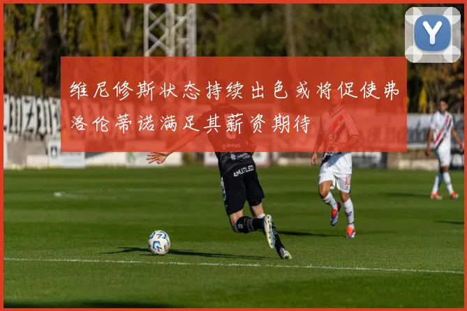维尼修斯状态持续出色或将促使弗洛伦蒂诺满足其薪资期待