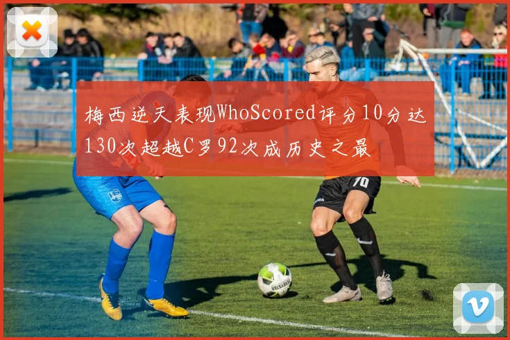 梅西逆天表现WhoScored评分10分达130次超越C罗92次成历史之最