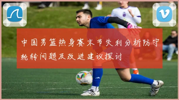 中国男篮热身赛末节失利分析防守轮转问题及改进建议探讨