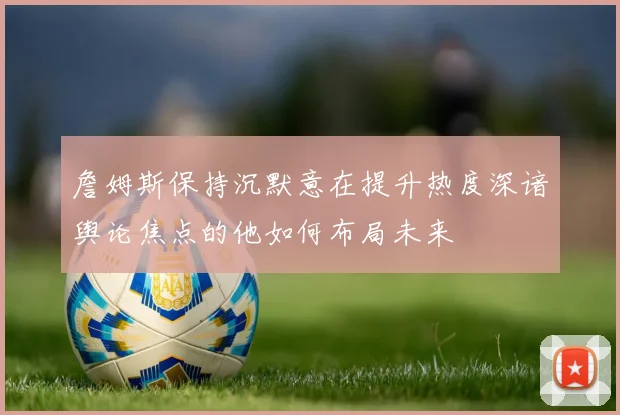 詹姆斯保持沉默意在提升热度深谙舆论焦点的他如何布局未来