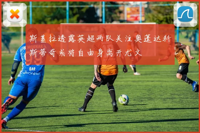 斯基拉透露英超两队关注奥蓬达科斯蒂奇或将自由身离开尤文