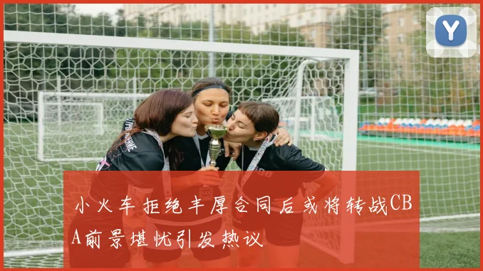小火车拒绝丰厚合同后或将转战CBA前景堪忧引发热议