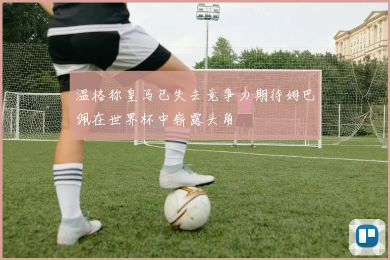 温格称皇马已失去竞争力期待姆巴佩在世界杯中崭露头角