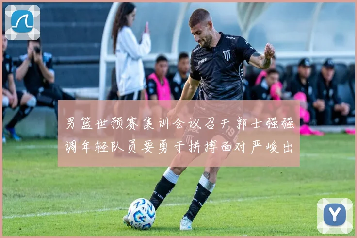 男篮世预赛集训会议召开郭士强强调年轻队员要勇于拼搏面对严峻出线形势