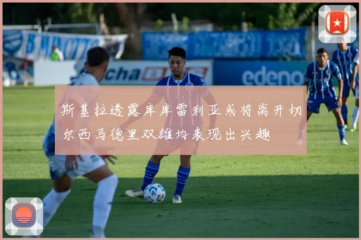 斯基拉透露库库雷利亚或将离开切尔西马德里双雄均表现出兴趣