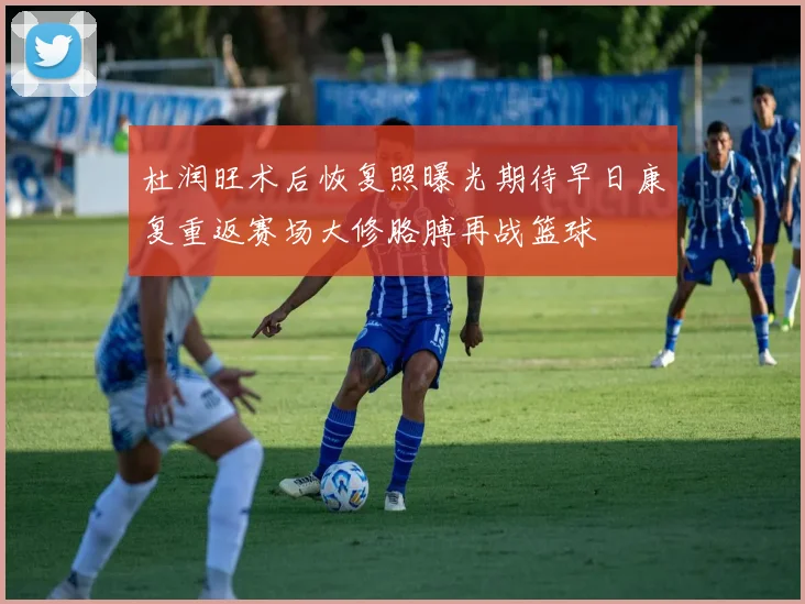 杜润旺术后恢复照曝光期待早日康复重返赛场大修胳膊再战篮球