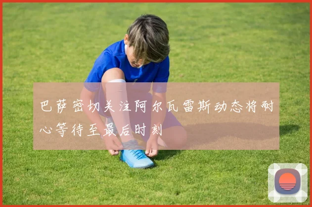 巴萨密切关注阿尔瓦雷斯动态将耐心等待至最后时刻