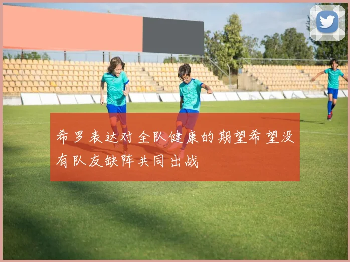 希罗表达对全队健康的期望希望没有队友缺阵共同出战